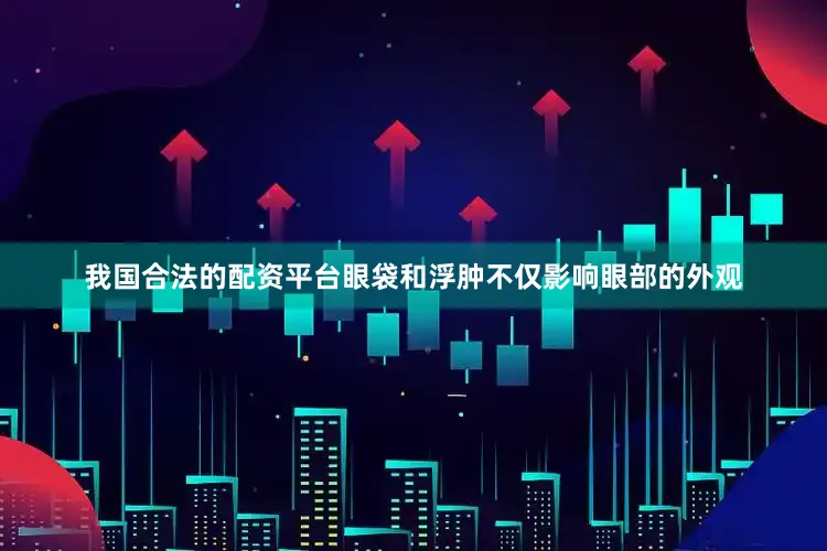 我国合法的配资平台眼袋和浮肿不仅影响眼部的外观