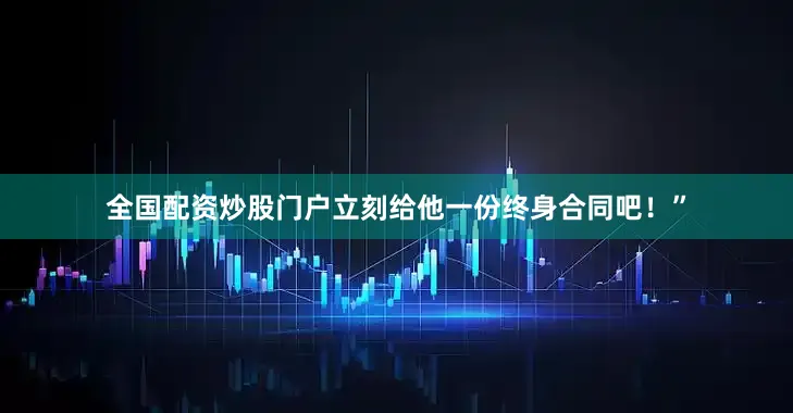 全国配资炒股门户立刻给他一份终身合同吧！”