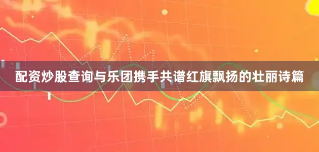配资炒股查询与乐团携手共谱红旗飘扬的壮丽诗篇