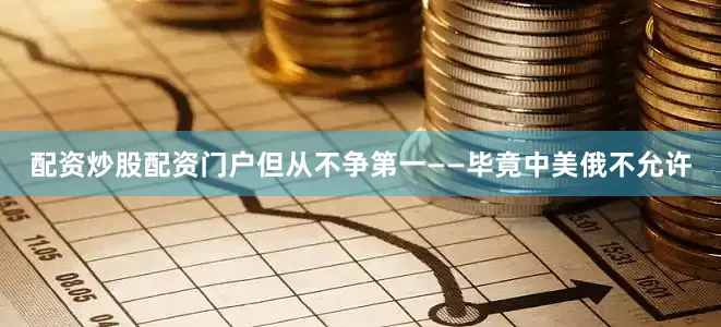 配资炒股配资门户但从不争第一——毕竟中美俄不允许