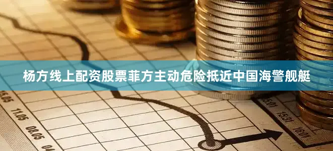 杨方线上配资股票菲方主动危险抵近中国海警舰艇