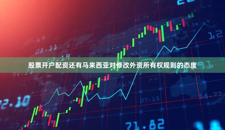 股票开户配资还有马来西亚对修改外资所有权规则的态度