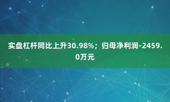 实盘杠杆同比上升30.98%；归母净利润-2459.0万元