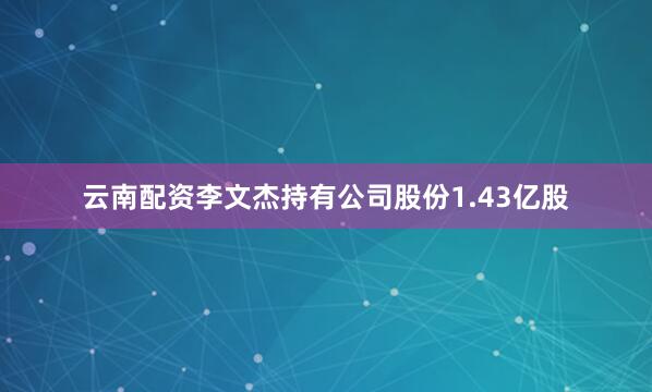 云南配资李文杰持有公司股份1.43亿股