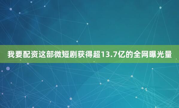 我要配资这部微短剧获得超13.7亿的全网曝光量