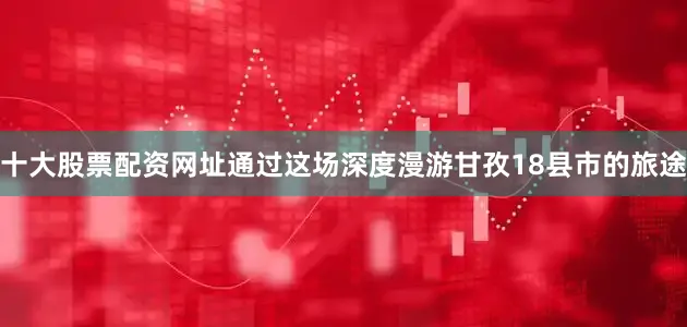 十大股票配资网址通过这场深度漫游甘孜18县市的旅途