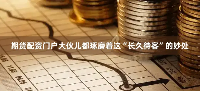 期货配资门户大伙儿都琢磨着这“长久待客”的妙处